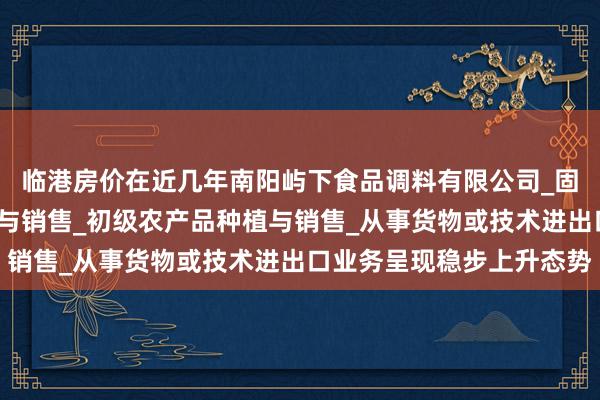 临港房价在近几年南阳屿下食品调料有限公司_固态调味料_香辛料生产与销售_初级农产品种植与销售_从事货物或技术进出口业务呈现稳步上升态势