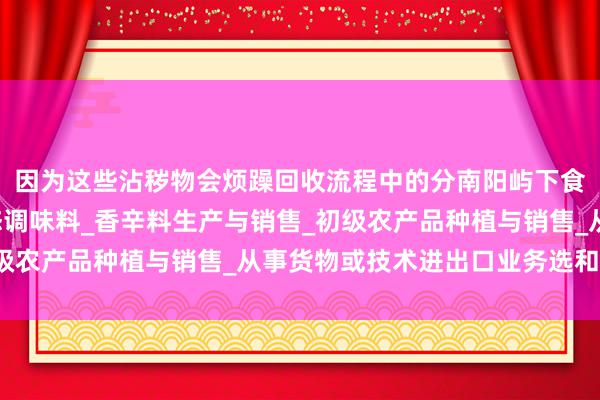 因为这些沾秽物会烦躁回收流程中的分南阳屿下食品调料有限公司_固态调味料_香辛料生产与销售_初级农产品种植与销售_从事货物或技术进出口业务选和惩办